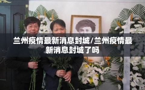 兰州疫情最新消息封城/兰州疫情最新消息封城了吗
