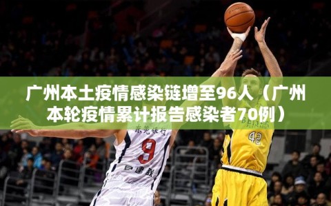 广州本土疫情感染链增至96人（广州本轮疫情累计报告感染者70例）