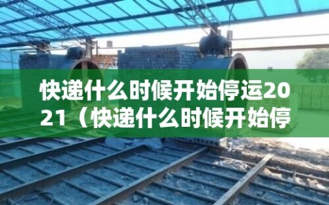 快递什么时候开始停运2021（快递什么时候开始停运  纳米AI）