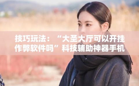 技巧玩法：“大圣大厅可以开挂作弊软件吗”科技辅助神器手机版教程