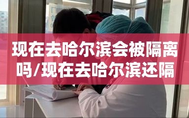 现在去哈尔滨会被隔离吗/现在去哈尔滨还隔离吗
