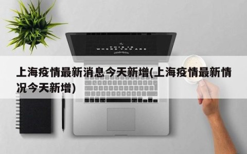 上海疫情最新消息今天新增(上海疫情最新情况今天新增)